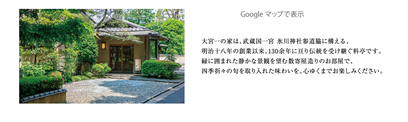 大宮一の家は、武蔵国一宮 氷川神社参道脇に構える、明治十八年の創業以来、130余年に亘り伝統を受け継ぐ料亭です。緑に囲まれた静かな景観を望む数寄屋造りのお部屋で、四季折々の旬を取り入れた味わいを、心ゆくまでお楽しみください。