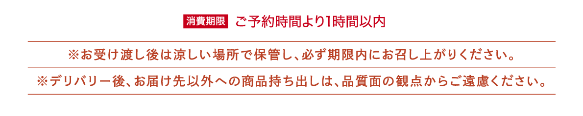 ※消費期限:ご予約時間より1時間以内
※お受け渡し後は涼しい場所で保管し、必ず期限内にお召し上がりください。
※デリバリー後、お届け先以外への商品持ち出しは、品質面の観点からご遠慮ください。