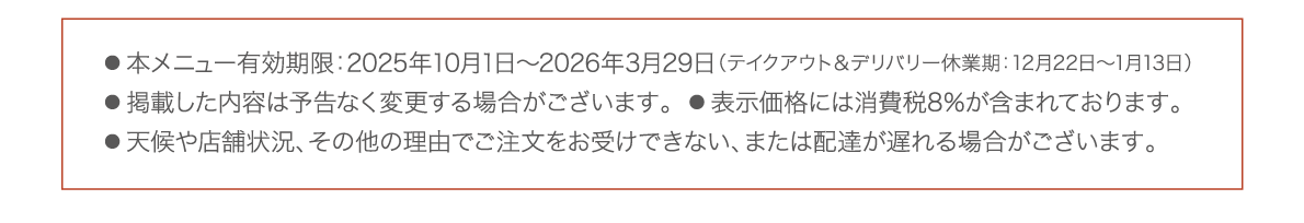  本メニュー有効期限：2025年10月1日〜2026年3月29日（テイクアウト＆デリバリー休業期：12月22日〜1月13日） 
● 掲載した内容は予告なく変更する場合がございます。  ● 表示価格には消費税8％が含まれております。  
● 天候や店舗状況、その他の理由でご注文をお受けできない、または配達が遅れる場合がございます。 