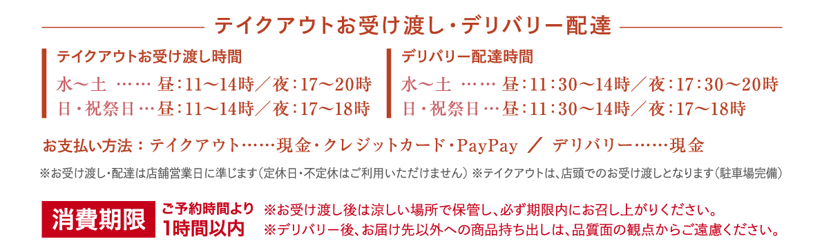 テイクアウトお受け渡し・デリバリー配達テイクアウトお受け渡し・デリバリー配達
お受け渡し・配達時間
水～土 ……
日・祝祭日…
昼：11～14時／夜：17～2 0時
昼：11～14時／夜：17～18時
お支払い方法
テイクアウト： 現金／クレジットカード／PayPay
デリバリー ： 現金
※お受け渡し・配達は、店舗営業日に準じます（定休日・不定休はご利用いただけません）
※テイクアウトは、店頭でのお受け渡しとなります（駐車場完備）
※お受け渡し後は涼しい場所で保管し、1時間以内にお召し上がりください。