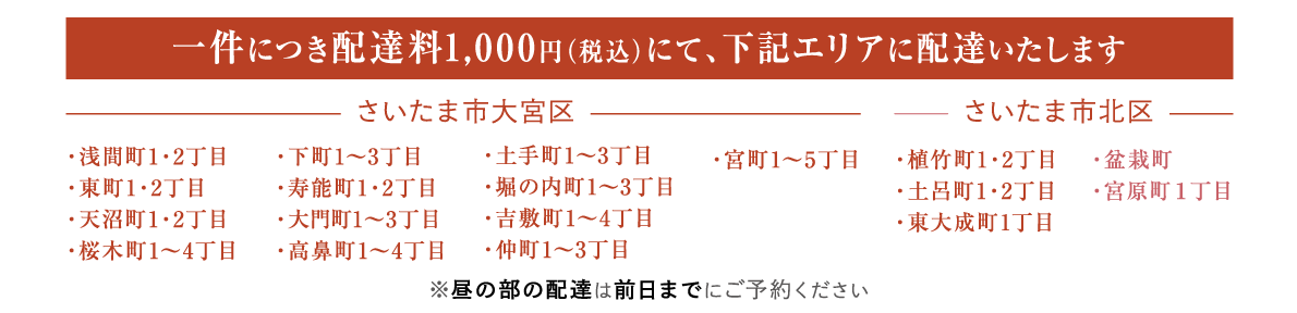 一件につき配達料1000円（税込）にて、下記エリアに配達いたします
さいたま市大宮区
・浅間町1・2丁目・東町1・2丁目・天沼町1・2丁目・桜木町1～4丁目・下町1～3丁目・寿能町1・2丁目・大門町1～3丁目・高鼻町1～4丁目・土手町1～3丁目・堀の内町1～3丁目・吉敷町1～4丁目・仲町1～3丁目・宮町1～5丁目
さいたま市北区
・植竹町1・2丁目・土呂町1・2丁目・東大成町1丁目・盆栽町・宮原町１丁目