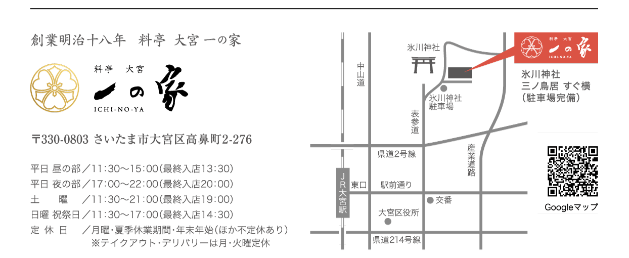 『一の家』創業明治十八年&料亭大宮一の家&〒330-0803さいたま市大宮区高鼻町2-276
平日 昼の部／11：30〜15：00（最終入店13：30）
平日 夜の部／17：00〜22：00（最終入店20：00）
土曜 祝祭日／11：30～21：00（最終入店19：00）
日曜 　／　　11：30～17：00（最終入店15：00）
定休日／月曜日・夏季休業期間・年末年始（ほか臨時休業あり）
駐車場完備
