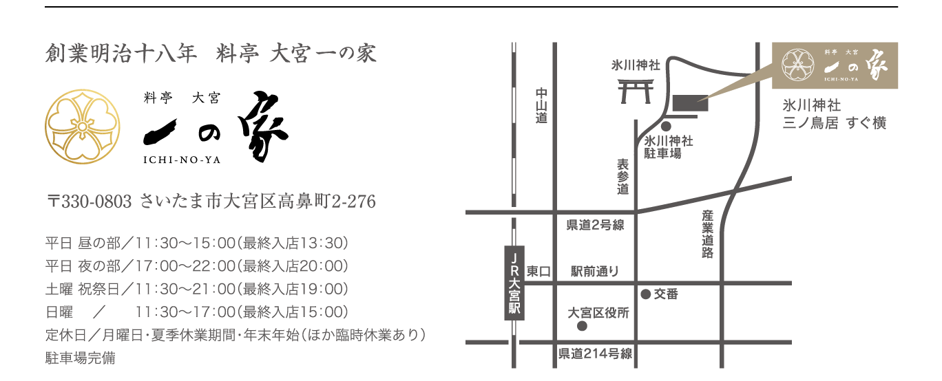 『一の家』創業明治十八年&料亭大宮一の家&〒330-0803さいたま市大宮区高鼻町2-276
平日 昼の部／11：30〜15：00（最終入店13：30）
平日 夜の部／17：00〜22：00（最終入店20：00）
土曜 祝祭日／11：30～21：00（最終入店19：00）
日曜 　／　　11：30～17：00（最終入店15：00）
定休日／月曜日・夏季休業期間・年末年始（ほか臨時休業あり）
駐車場完備